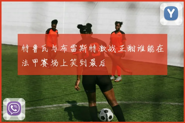 特鲁瓦与布雷斯特激战正酣谁能在法甲赛场上笑到最后
