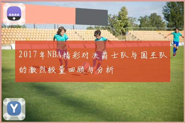 2017年NBA精彩对决爵士队与国王队的激烈较量回顾与分析