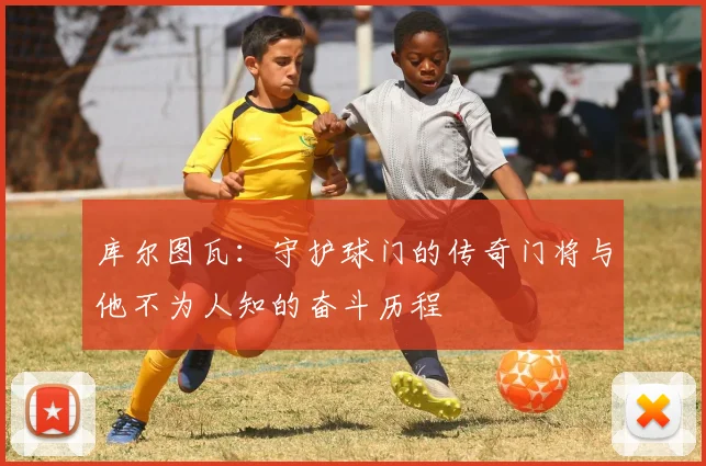 库尔图瓦：守护球门的传奇门将与他不为人知的奋斗历程