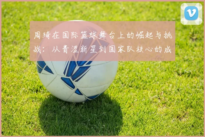 周琦在国际篮球舞台上的崛起与挑战：从青涩新星到国家队核心的成长之路