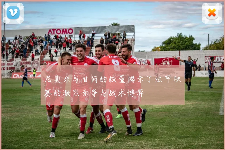 尼奥尔与甘岗的较量揭示了法甲联赛的激烈竞争与战术博弈