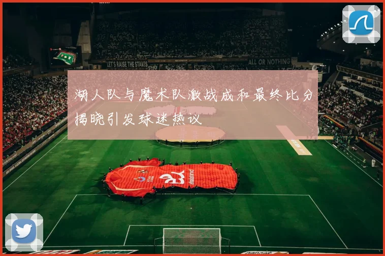湖人队与魔术队激战成和最终比分揭晓引发球迷热议