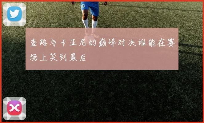 查路与卡亚尼的巅峰对决谁能在赛场上笑到最后