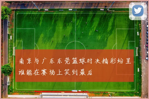 南京与广东东莞篮球对决精彩纷呈谁能在赛场上笑到最后