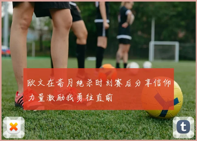 欧文在斋月绝杀时刻赛后分享信仰力量激励我勇往直前