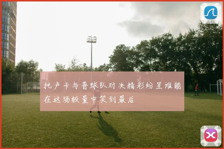 托卢卡与普球队对决精彩纷呈谁能在这场较量中笑到最后