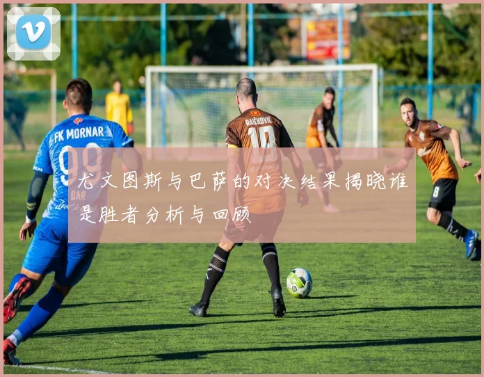 尤文图斯与巴萨的对决结果揭晓谁是胜者分析与回顾