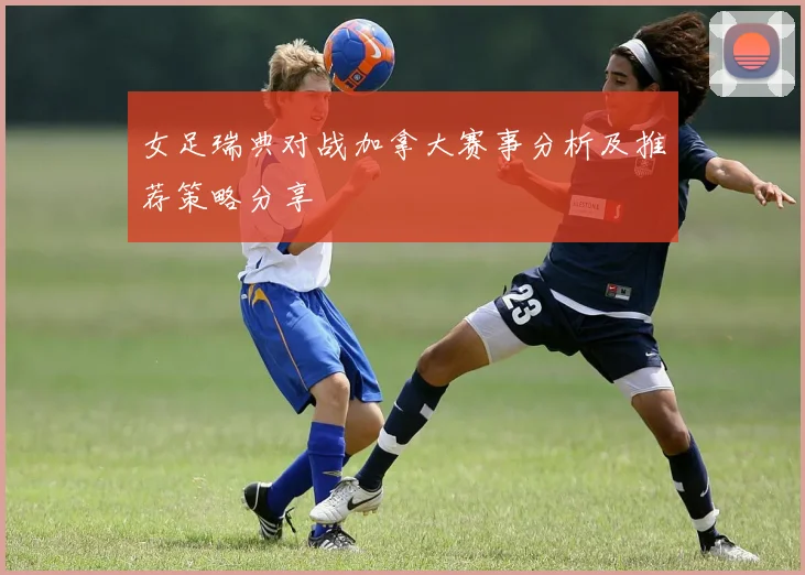 女足瑞典对战加拿大赛事分析及推荐策略分享