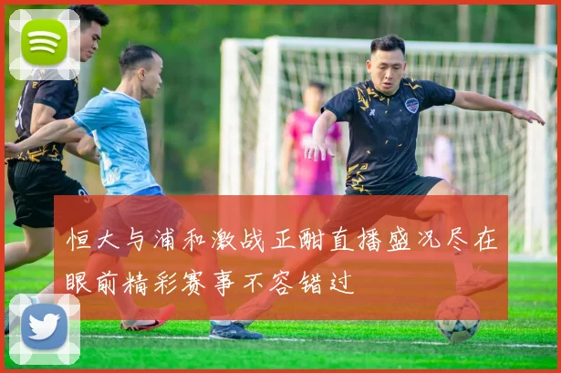 恒大与浦和激战正酣直播盛况尽在眼前精彩赛事不容错过