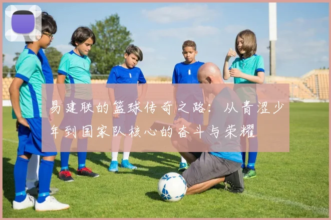 易建联的篮球传奇之路：从青涩少年到国家队核心的奋斗与荣耀